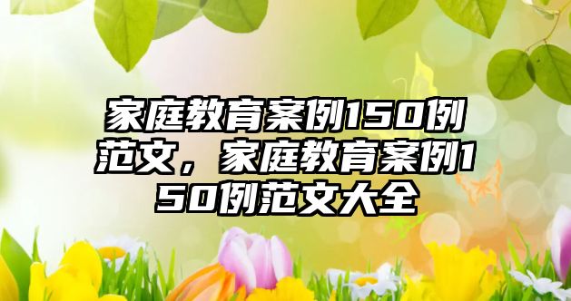 家庭教育案例150例范文，家庭教育案例150例范文大全