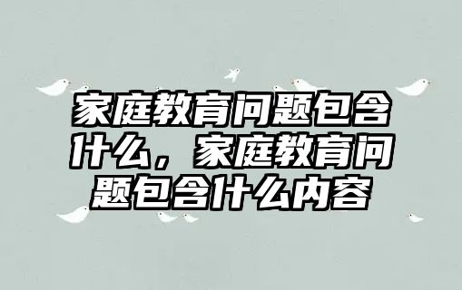 家庭教育問(wèn)題包含什么，家庭教育問(wèn)題包含什么內(nèi)容