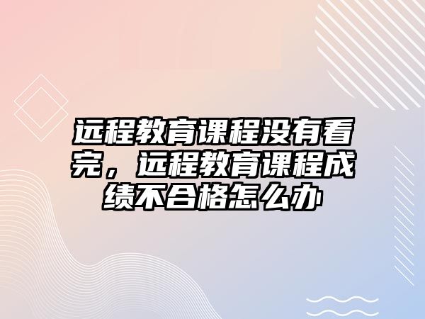 遠程教育課程沒有看完，遠程教育課程成績不合格怎么辦