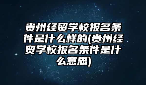 貴州經(jīng)貿(mào)學(xué)校報名條件是什么樣的(貴州經(jīng)貿(mào)學(xué)校報名條件是什么意思)