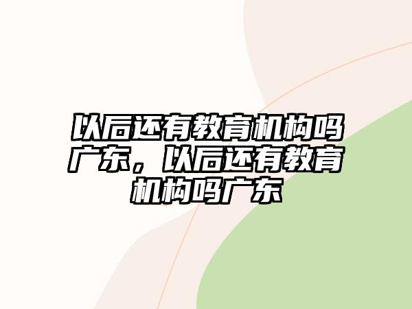 以后還有教育機構嗎廣東，以后還有教育機構嗎廣東