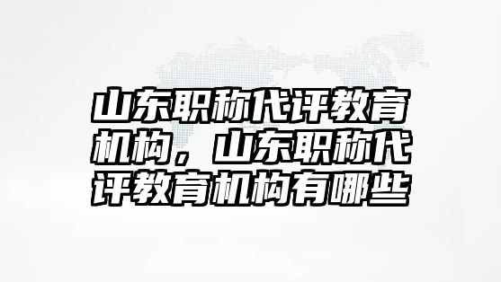 山東職稱代評教育機構(gòu)，山東職稱代評教育機構(gòu)有哪些