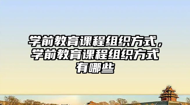 學(xué)前教育課程組織方式，學(xué)前教育課程組織方式有哪些