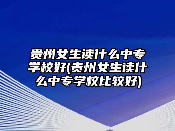 貴州女生讀什么中專學(xué)校好(貴州女生讀什么中專學(xué)校比較好)