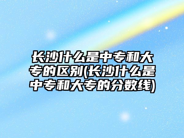 長沙什么是中專和大專的區(qū)別(長沙什么是中專和大專的分數(shù)線)