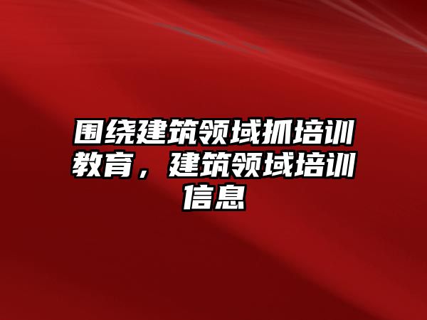 圍繞建筑領(lǐng)域抓培訓(xùn)教育，建筑領(lǐng)域培訓(xùn)信息