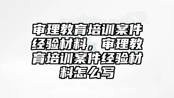 審理教育培訓(xùn)案件經(jīng)驗(yàn)材料，審理教育培訓(xùn)案件經(jīng)驗(yàn)材料怎么寫