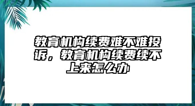 教育機構續(xù)費難不難投訴，教育機構續(xù)費續(xù)不上來怎么辦