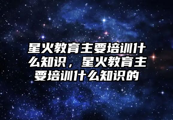 星火教育主要培訓(xùn)什么知識(shí)，星火教育主要培訓(xùn)什么知識(shí)的