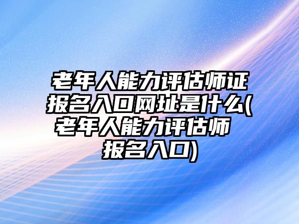 老年人能力評(píng)估師證報(bào)名入口網(wǎng)址是什么(老年人能力評(píng)估師 報(bào)名入口)