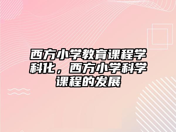 西方小學(xué)教育課程學(xué)科化，西方小學(xué)科學(xué)課程的發(fā)展