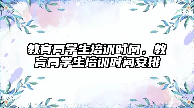 教育局學(xué)生培訓(xùn)時(shí)間，教育局學(xué)生培訓(xùn)時(shí)間安排