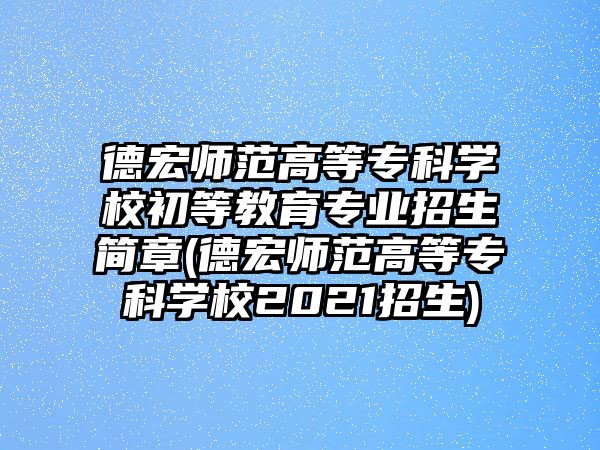 德宏師范高等專科學(xué)校初等教育專業(yè)招生簡章(德宏師范高等專科學(xué)校2021招生)