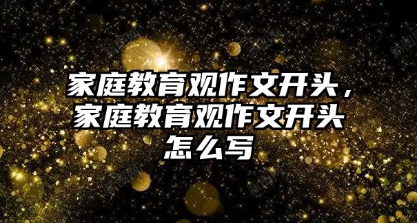 家庭教育觀作文開頭，家庭教育觀作文開頭怎么寫