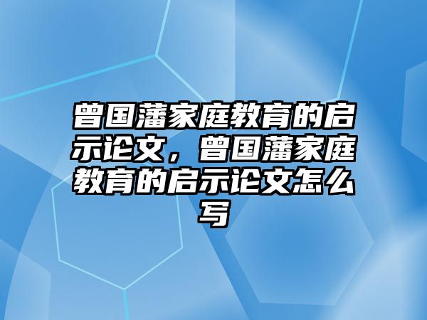 曾國藩家庭教育的啟示論文，曾國藩家庭教育的啟示論文怎么寫