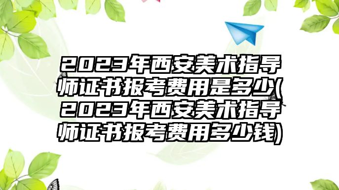 2023年西安美術(shù)指導(dǎo)師證書(shū)報(bào)考費(fèi)用是多少(2023年西安美術(shù)指導(dǎo)師證書(shū)報(bào)考費(fèi)用多少錢(qián))