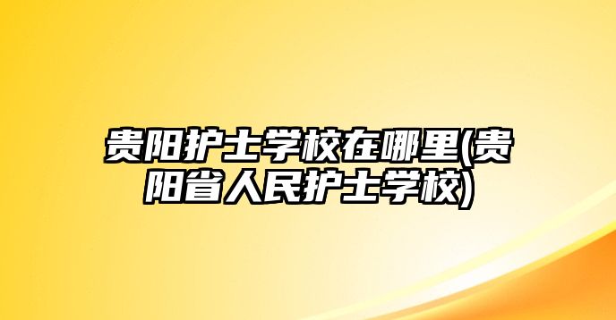 貴陽護士學(xué)校在哪里(貴陽省人民護士學(xué)校)