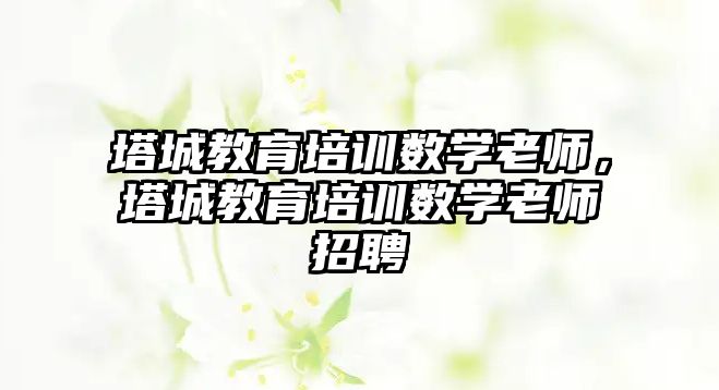 塔城教育培訓數(shù)學老師，塔城教育培訓數(shù)學老師招聘