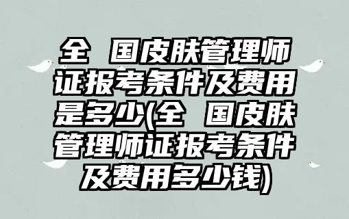 全 國皮膚管理師證報考條件及費用是多少(全 國皮膚管理師證報考條件及費用多少錢)