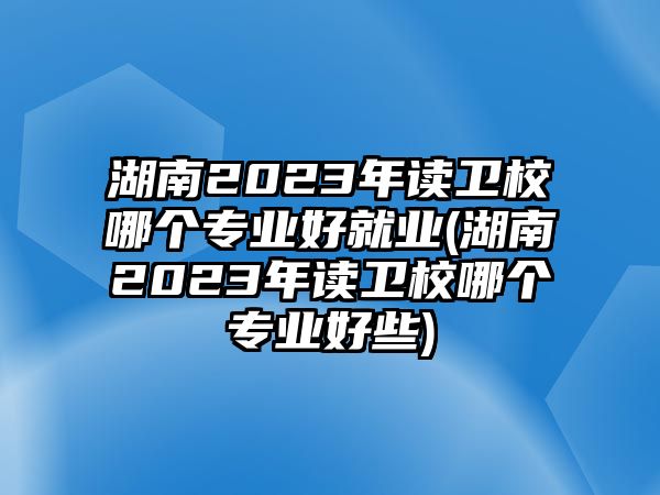 湖南2023年讀衛(wèi)校哪個專業(yè)好就業(yè)(湖南2023年讀衛(wèi)校哪個專業(yè)好些)