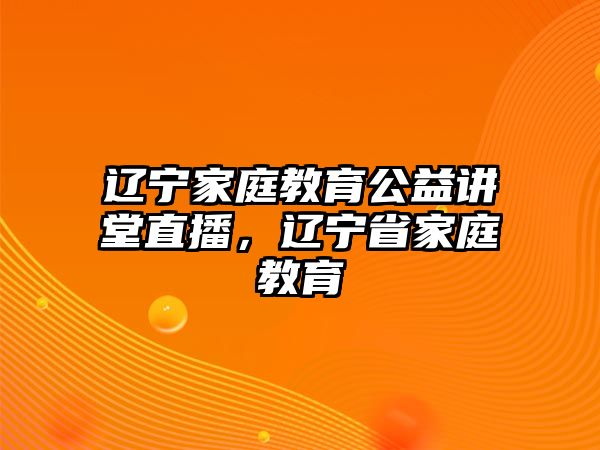 遼寧家庭教育公益講堂直播，遼寧省家庭教育