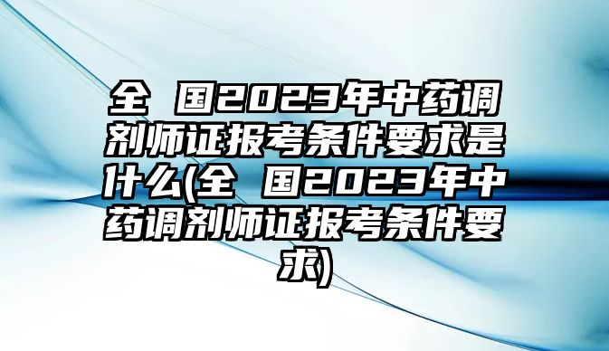 全 國(guó)2023年中藥調(diào)劑師證報(bào)考條件要求是什么(全 國(guó)2023年中藥調(diào)劑師證報(bào)考條件要求)