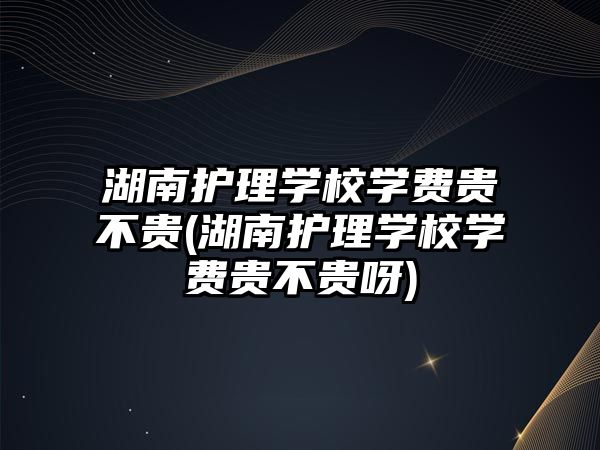 湖南護理學校學費貴不貴(湖南護理學校學費貴不貴呀)