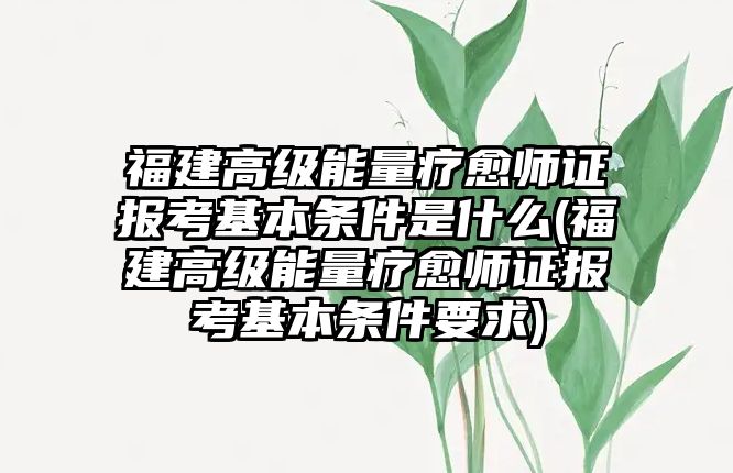 福建高級能量療愈師證報考基本條件是什么(福建高級能量療愈師證報考基本條件要求)