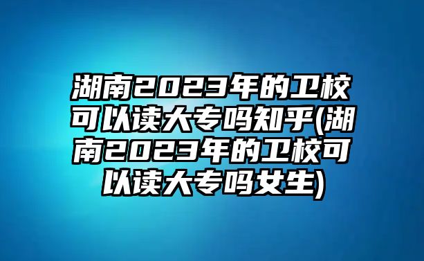 湖南2023年的衛(wèi)校可以讀大專嗎知乎(湖南2023年的衛(wèi)校可以讀大專嗎女生)