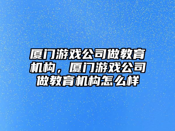 廈門游戲公司做教育機構，廈門游戲公司做教育機構怎么樣