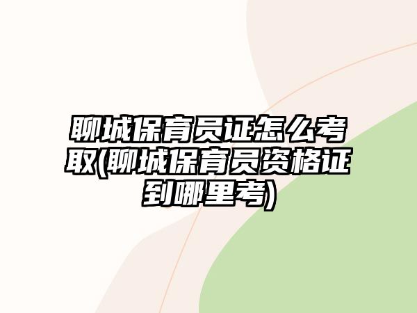 聊城保育員證怎么考取(聊城保育員資格證到哪里考)