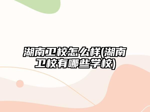 湖南衛(wèi)校怎么樣(湖南衛(wèi)校有哪些學校)