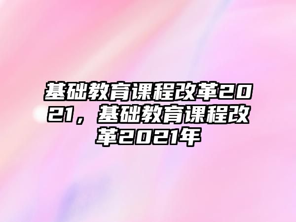 基礎(chǔ)教育課程改革2021，基礎(chǔ)教育課程改革2021年