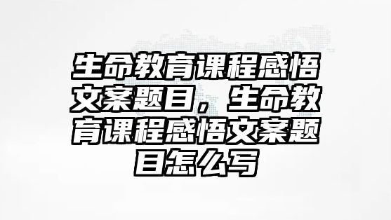 生命教育課程感悟文案題目，生命教育課程感悟文案題目怎么寫