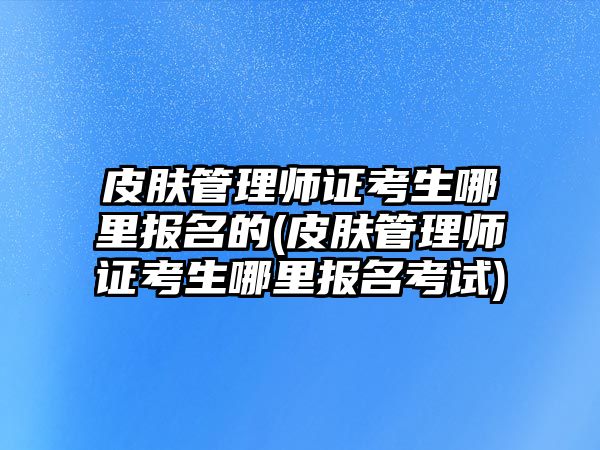 皮膚管理師證考生哪里報(bào)名的(皮膚管理師證考生哪里報(bào)名考試)