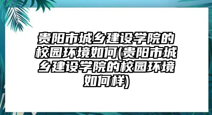 貴陽市城鄉(xiāng)建設(shè)學(xué)院的校園環(huán)境如何(貴陽市城鄉(xiāng)建設(shè)學(xué)院的校園環(huán)境如何樣)