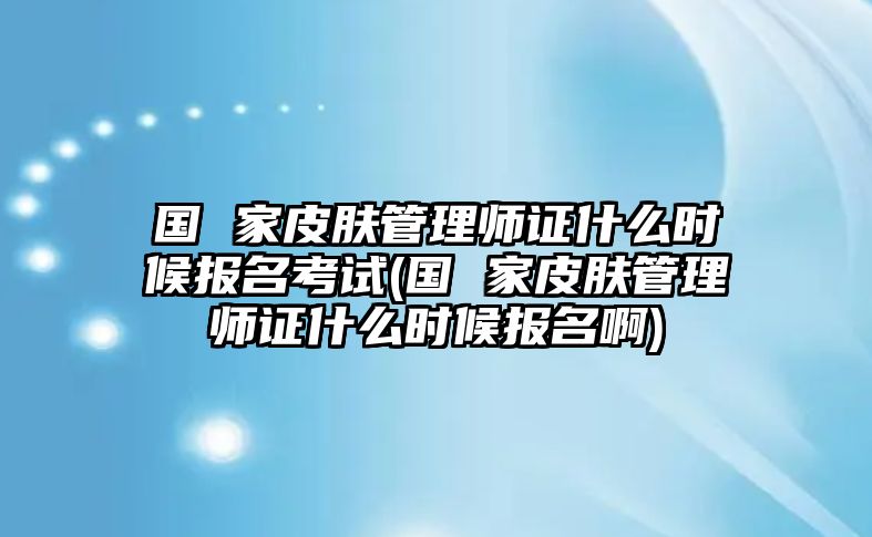 國 家皮膚管理師證什么時候報名考試(國 家皮膚管理師證什么時候報名啊)