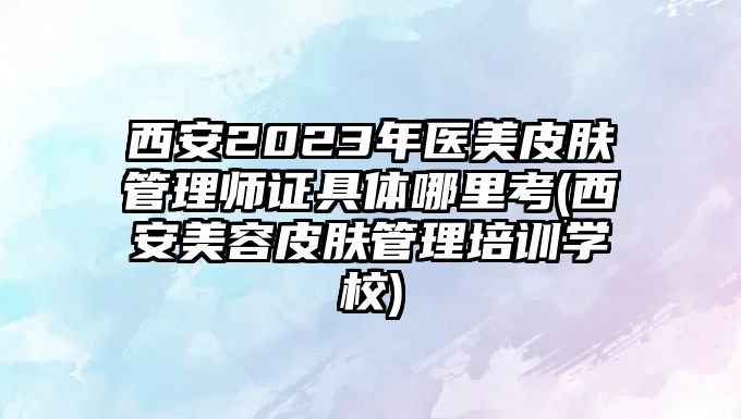 西安2023年醫(yī)美皮膚管理師證具體哪里考(西安美容皮膚管理培訓(xùn)學(xué)校)