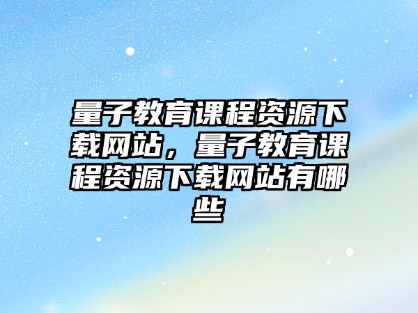 量子教育課程資源下載網(wǎng)站，量子教育課程資源下載網(wǎng)站有哪些