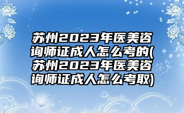 蘇州2023年醫(yī)美咨詢師證成人怎么考的(蘇州2023年醫(yī)美咨詢師證成人怎么考取)