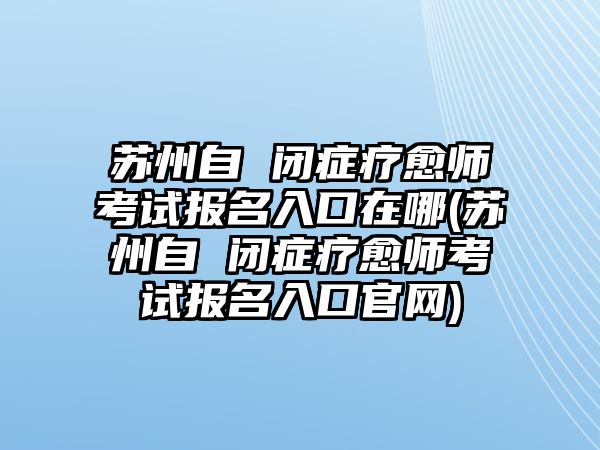 蘇州自 閉癥療愈師考試報名入口在哪(蘇州自 閉癥療愈師考試報名入口官網(wǎng))