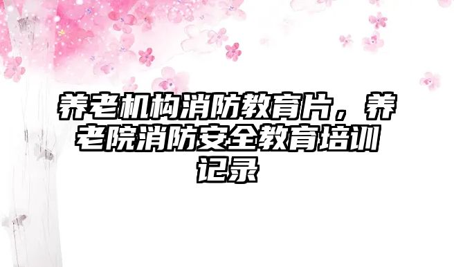 養(yǎng)老機構消防教育片，養(yǎng)老院消防安全教育培訓記錄