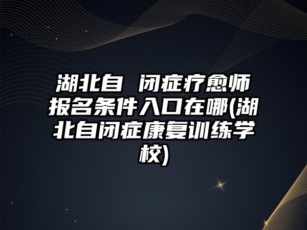 湖北自 閉癥療愈師報名條件入口在哪(湖北自閉癥康復訓練學校)