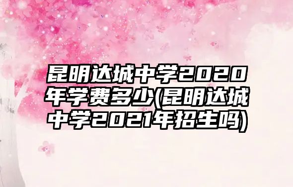 昆明達(dá)城中學(xué)2020年學(xué)費多少(昆明達(dá)城中學(xué)2021年招生嗎)