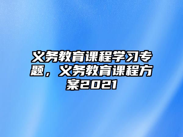 義務(wù)教育課程學(xué)習(xí)專題，義務(wù)教育課程方案2021