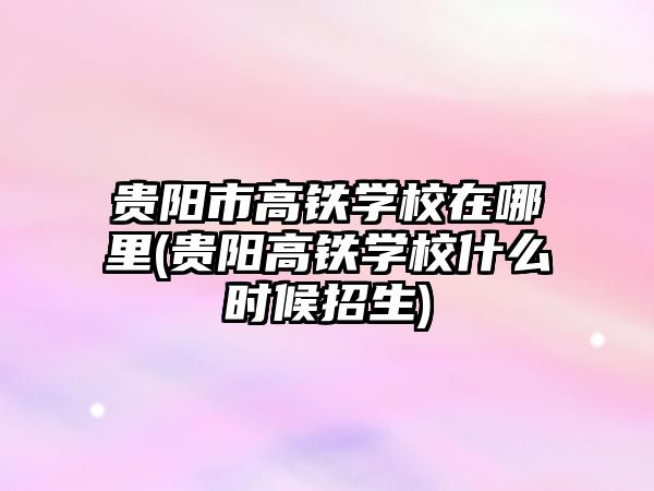 貴陽市高鐵學校在哪里(貴陽高鐵學校什么時候招生)