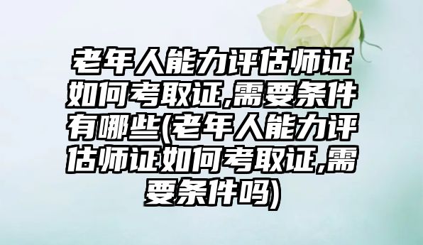 老年人能力評估師證如何考取證,需要條件有哪些(老年人能力評估師證如何考取證,需要條件嗎)