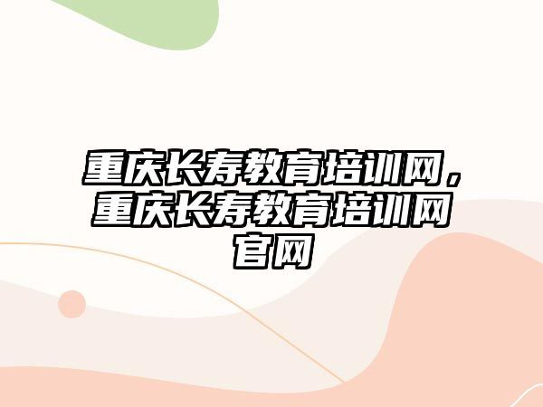 重慶長(zhǎng)壽教育培訓(xùn)網(wǎng)，重慶長(zhǎng)壽教育培訓(xùn)網(wǎng)官網(wǎng)