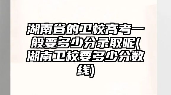 湖南省的衛(wèi)校高考一般要多少分錄取呢(湖南衛(wèi)校要多少分?jǐn)?shù)線)