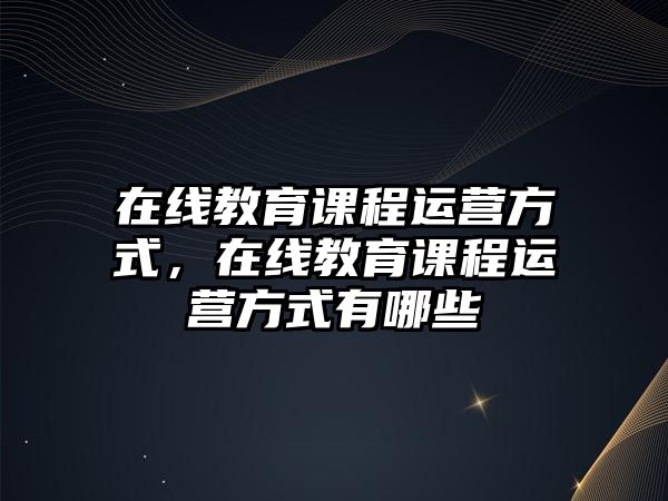 在線教育課程運營方式，在線教育課程運營方式有哪些